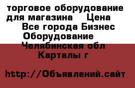 торговое оборудование для магазина  › Цена ­ 100 - Все города Бизнес » Оборудование   . Челябинская обл.,Карталы г.